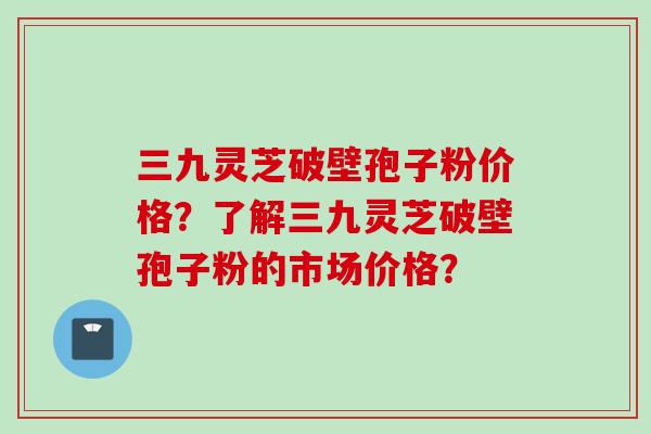 三九灵芝破壁孢子粉价格？了解三九灵芝破壁孢子粉的市场价格？
