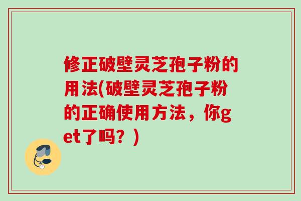 修正破壁灵芝孢子粉的用法(破壁灵芝孢子粉的正确使用方法，你get了吗？)