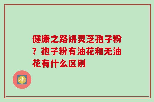 健康之路讲灵芝孢子粉？孢子粉有油花和无油花有什么区别