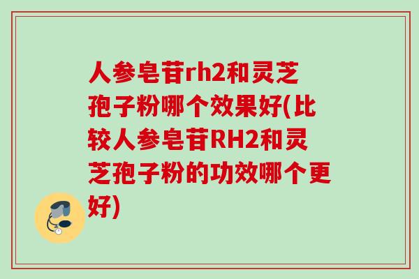 人参皂苷rh2和灵芝孢子粉哪个效果好(比较人参皂苷RH2和灵芝孢子粉的功效哪个更好)
