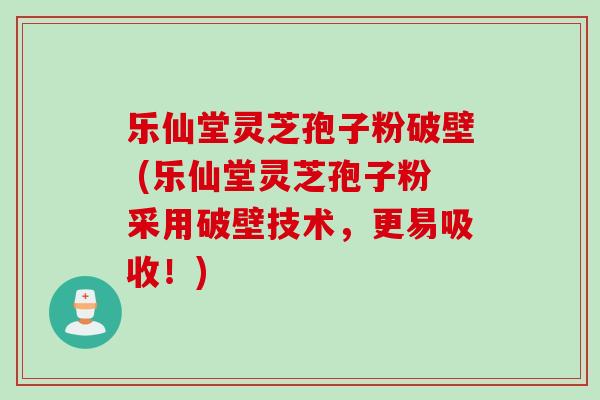 乐仙堂灵芝孢子粉破壁 (乐仙堂灵芝孢子粉采用破壁技术，更易吸收！)