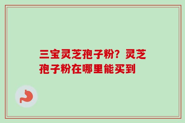 三宝灵芝孢子粉？灵芝孢子粉在哪里能买到