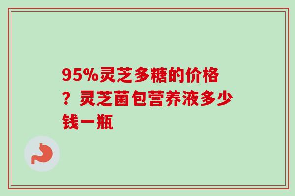 95%灵芝多糖的价格？灵芝菌包营养液多少钱一瓶