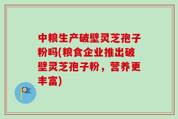 中粮生产破壁灵芝孢子粉吗(粮食企业推出破壁灵芝孢子粉，营养更丰富)