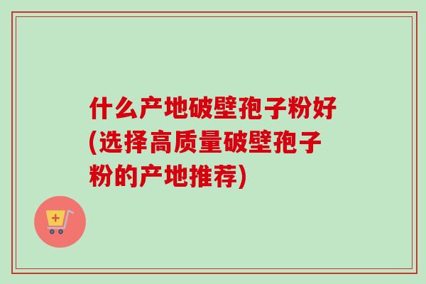 什么产地破壁孢子粉好(选择高质量破壁孢子粉的产地推荐)
