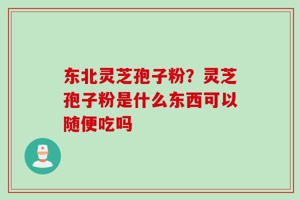 东北灵芝孢子粉？灵芝孢子粉是什么东西可以随便吃吗
