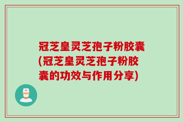 冠芝皇灵芝孢子粉胶囊(冠芝皇灵芝孢子粉胶囊的功效与作用分享)