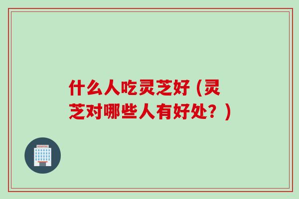什么人吃灵芝好 (灵芝对哪些人有好处？)