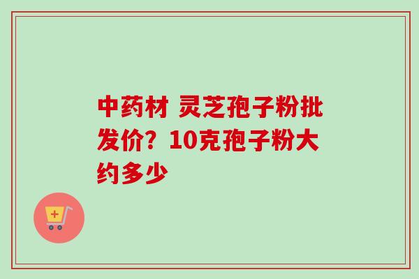 中药材 灵芝孢子粉批发价？10克孢子粉大约多少