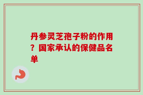 丹参灵芝孢子粉的作用？国家承认的保健品名单