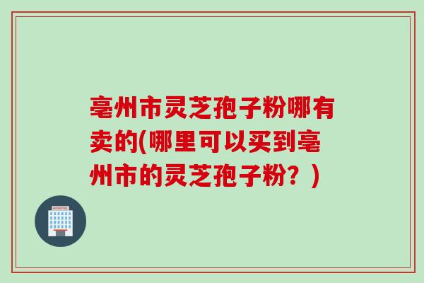 亳州市灵芝孢子粉哪有卖的(哪里可以买到亳州市的灵芝孢子粉？)