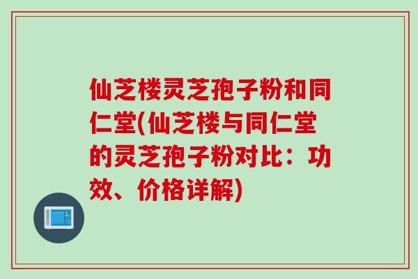 仙芝楼灵芝孢子粉和同仁堂(仙芝楼与同仁堂的灵芝孢子粉对比：功效、价格详解)
