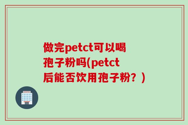 做完petct可以喝孢子粉吗(petct后能否饮用孢子粉?) 做完petct可以喝孢子粉吗(petct后能否饮用孢子粉?)