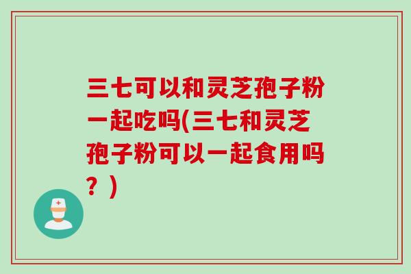 三七可以和灵芝孢子粉一起吃吗(三七和灵芝孢子粉可以一起食用吗？)