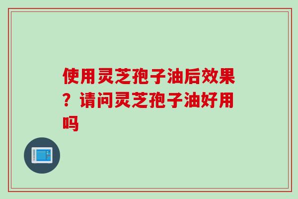 使用灵芝孢子油后效果？请问灵芝孢子油好用吗