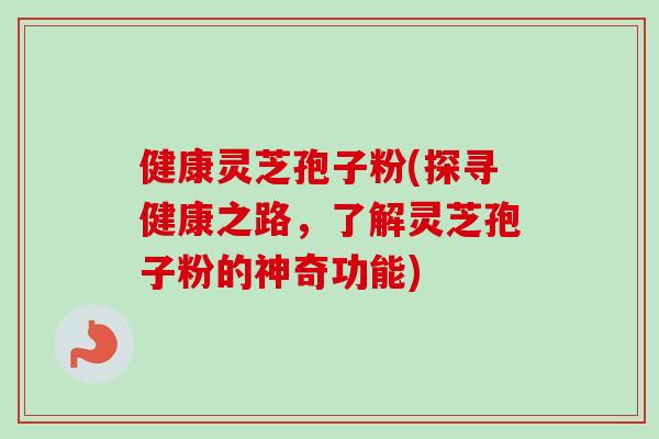健康灵芝孢子粉(探寻健康之路，了解灵芝孢子粉的神奇功能)