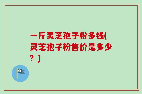 一斤灵芝孢子粉多钱(灵芝孢子粉售价是多少？)