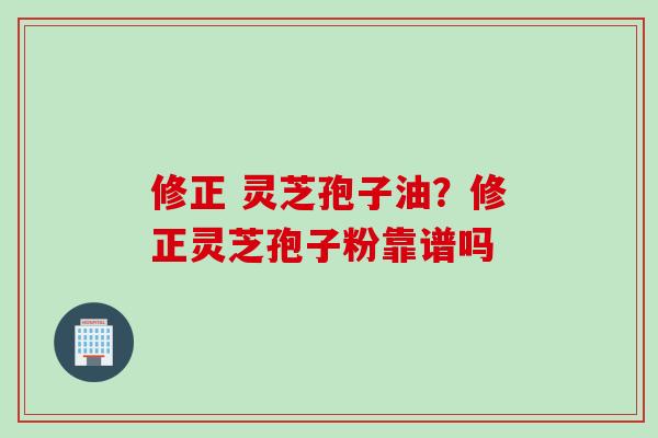 修正 灵芝孢子油？修正灵芝孢子粉靠谱吗