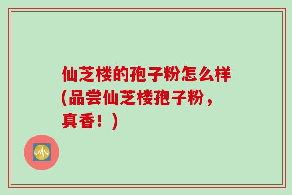 仙芝楼的孢子粉怎么样(品尝仙芝楼孢子粉，真香！)