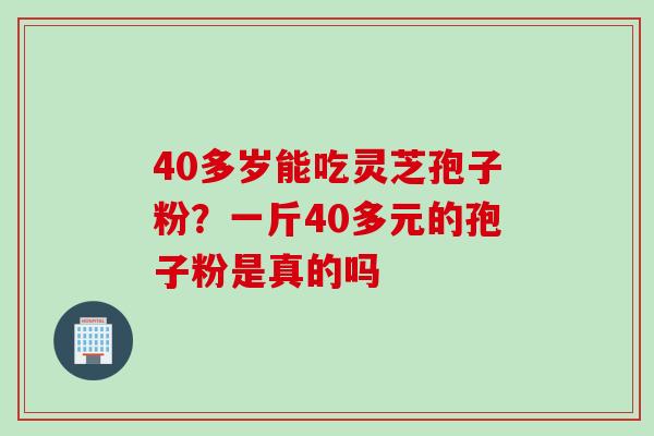 40多岁能吃灵芝孢子粉？一斤40多元的孢子粉是真的吗