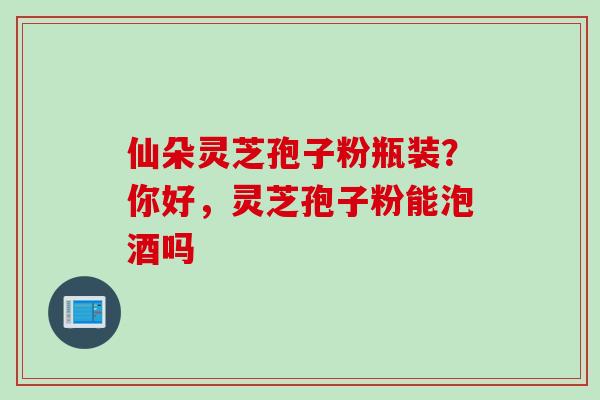 仙朵灵芝孢子粉瓶装？你好，灵芝孢子粉能泡酒吗