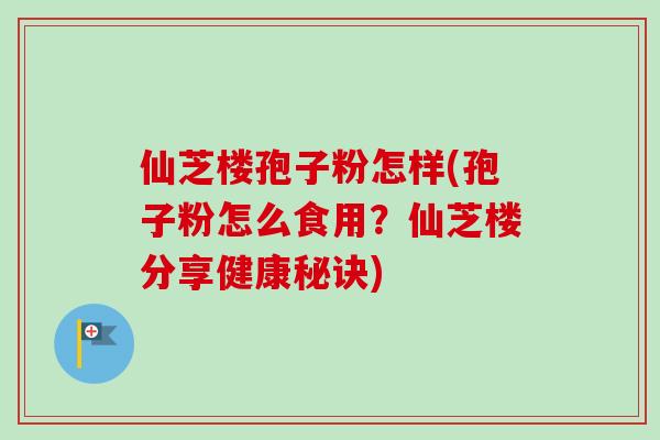 仙芝楼孢子粉怎样(孢子粉怎么食用？仙芝楼分享健康秘诀)