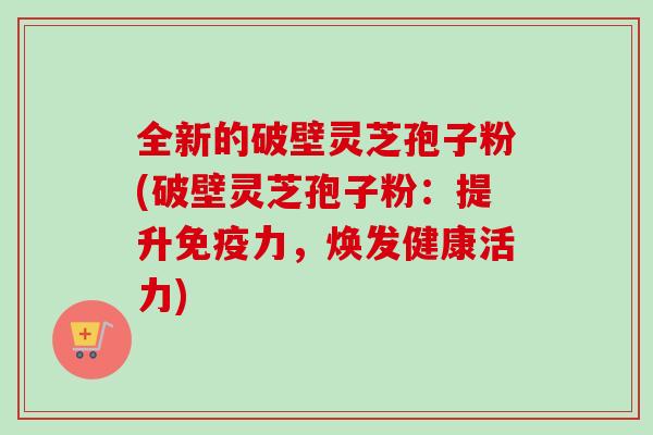全新的破壁灵芝孢子粉(破壁灵芝孢子粉：提升免疫力，焕发健康活力)
