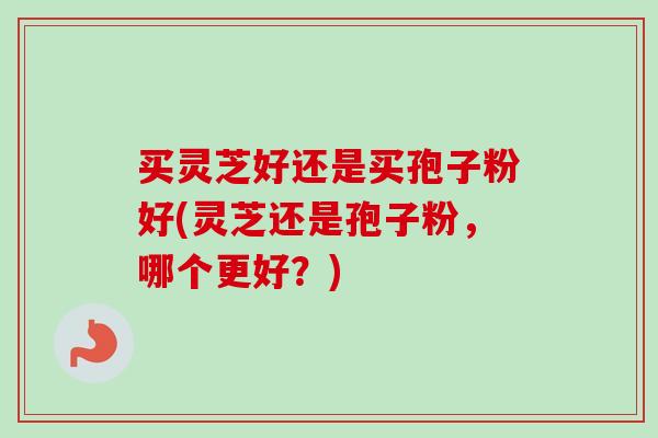 买灵芝好还是买孢子粉好(灵芝还是孢子粉，哪个更好？)