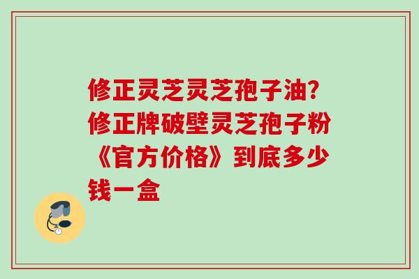 修正灵芝灵芝孢子油？修正牌破壁灵芝孢子粉《官方价格》到底多少钱一盒