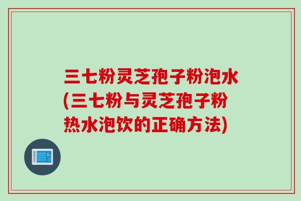 三七粉灵芝孢子粉泡水(三七粉与灵芝孢子粉热水泡饮的正确方法)