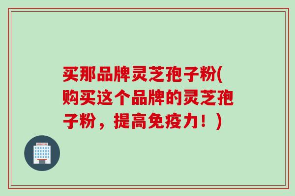 买那品牌灵芝孢子粉(购买这个品牌的灵芝孢子粉，提高免疫力！)