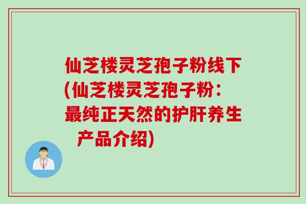 仙芝楼灵芝孢子粉线下(仙芝楼灵芝孢子粉：最纯正天然的护肝养生  产品介绍)
