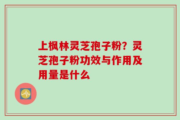 上枫林灵芝孢子粉？灵芝孢子粉功效与作用及用量是什么