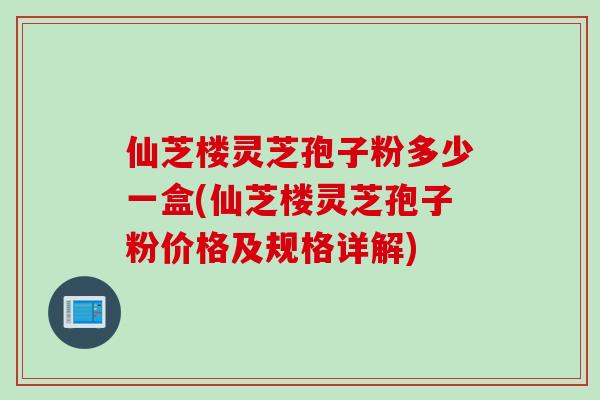 仙芝楼灵芝孢子粉多少一盒(仙芝楼灵芝孢子粉价格及规格详解) 仙芝楼灵芝孢子粉多少一盒(仙芝楼灵芝孢子粉价格及规格详解)