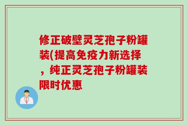 修正破壁灵芝孢子粉罐装(提高免疫力新选择，纯正灵芝孢子粉罐装限时优惠