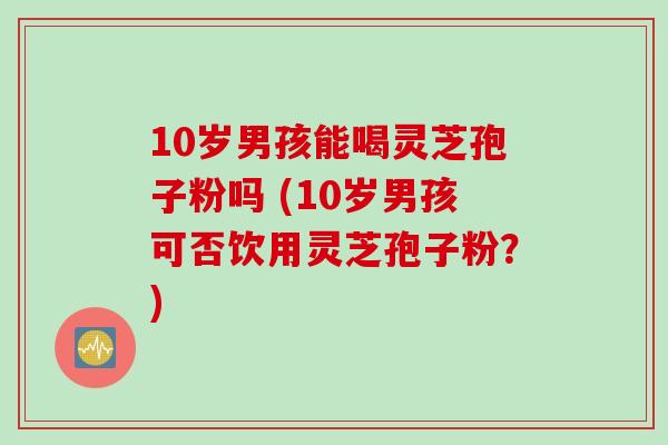 10岁男孩能喝灵芝孢子粉吗 (10岁男孩可否饮用灵芝孢子粉？)