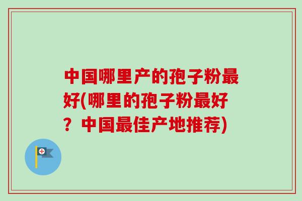 中国哪里产的孢子粉最好(哪里的孢子粉最好？中国最佳产地推荐)