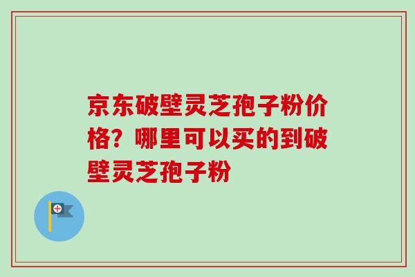 京东破壁灵芝孢子粉价格？哪里可以买的到破壁灵芝孢子粉