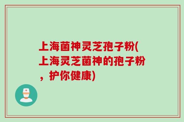 上海菌神灵芝孢子粉(上海灵芝菌神的孢子粉，护你健康)