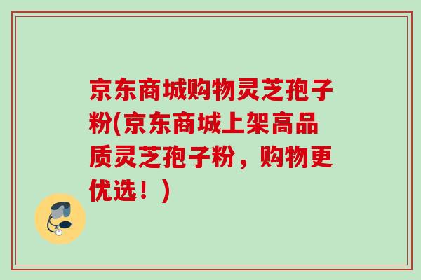 京东商城购物灵芝孢子粉(京东商城上架高品质灵芝孢子粉，购物更优选！)