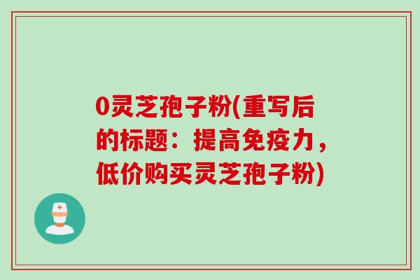 0灵芝孢子粉(重写后的标题：提高免疫力，低价购买灵芝孢子粉)