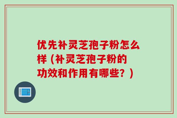 优先补灵芝孢子粉怎么样 (补灵芝孢子粉的功效和作用有哪些？)
