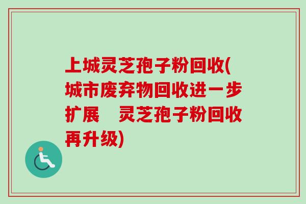 上城灵芝孢子粉回收(城市废弃物回收进一步扩展　灵芝孢子粉回收再升级)