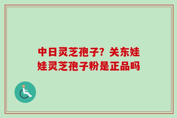 中日灵芝孢子？关东娃娃灵芝孢子粉是正品吗