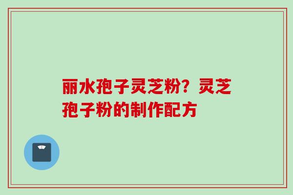 丽水孢子灵芝粉？灵芝孢子粉的制作配方