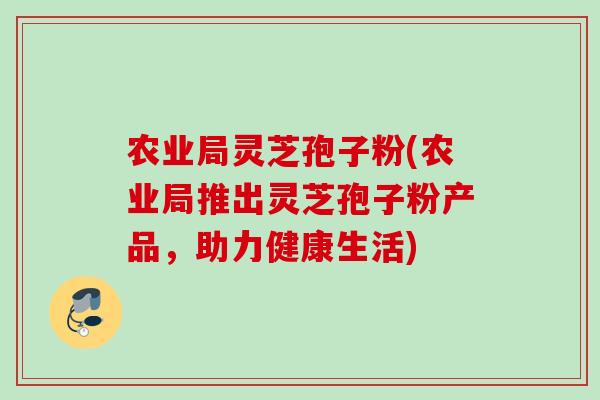 农业局灵芝孢子粉(农业局推出灵芝孢子粉产品，助力健康生活)
