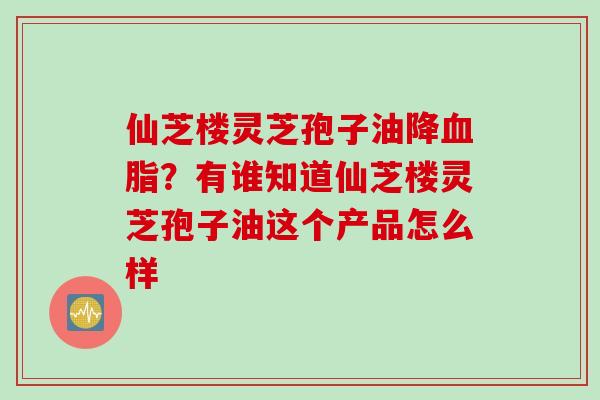 仙芝楼灵芝孢子油降血脂？有谁知道仙芝楼灵芝孢子油这个产品怎么样
