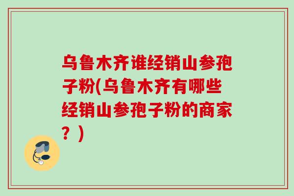 乌鲁木齐谁经销山参孢子粉(乌鲁木齐有哪些经销山参孢子粉的商家？)