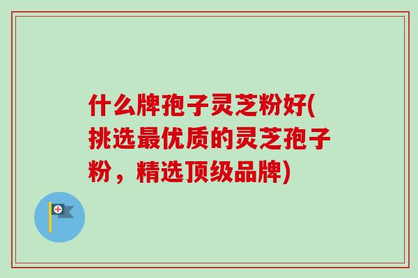 什么牌孢子灵芝粉好(挑选优质的灵芝孢子粉,精选品牌) 什么牌孢子灵芝粉好(挑选优质的灵芝孢子粉,精选品牌)