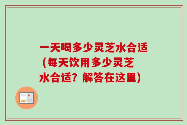 一天喝多少灵芝水合适 (每天饮用多少灵芝水合适？解答在这里)